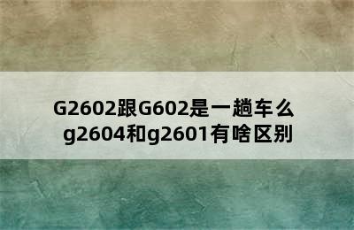 G2602跟G602是一趟车么 g2604和g2601有啥区别